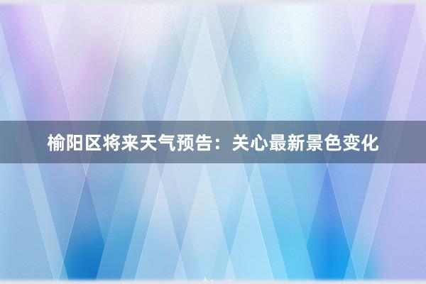 榆阳区将来天气预告：关心最新景色变化